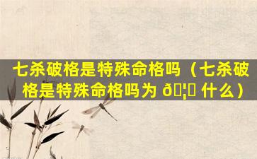 七杀破格是特殊命格吗（七杀破格是特殊命格吗为 🦅 什么）